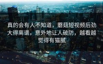 真的会有人不知道，蘑菇短视频后劲大得离谱，意外地让人破防，越看越觉得有猫腻