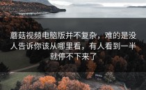 蘑菇视频电脑版并不复杂，难的是没人告诉你该从哪里看，有人看到一半就停不下来了