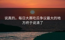 说真的，<strong>每日大赛吃瓜</strong>争议最大的地方终于说清了