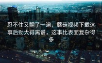 忍不住又翻了一遍，蘑菇视频下载这事后劲大得离谱，这事比表面复杂得多