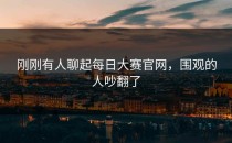 刚刚有人聊起<strong>每日大赛官网</strong>，围观的人吵翻了