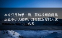 本来只是随手一看，蘑菇视频官网最近让不少人破防，难怪最近搜的人这么多