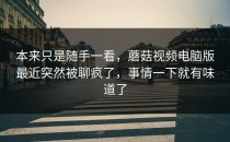 本来只是随手一看，蘑菇视频电脑版最近突然被聊疯了，事情一下就有味道了