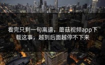 看完只剩一句离谱，蘑菇视频app下载这事，越到后面越停不下来