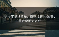 这次不是标题党，蘑菇视频ios这事，背后原因太微妙