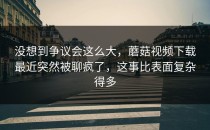 没想到争议会这么大，蘑菇视频下载最近突然被聊疯了，这事比表面复杂得多