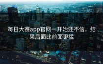 <strong>每日大赛app</strong>官网一开始还不信，结果后面比前面更猛