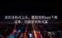 说实话有点上头，蘑菇视频app下载这事，后面反转有点猛