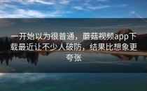 一开始以为很普通，蘑菇视频app下载最近让不少人破防，结果比想象更夸张