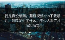 我是真没想到，蘑菇视频app下载最近，到底发生了什么，不少人看完才后知后觉