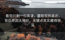 看完只剩一句离谱，蘑菇视频最近，背后原因太微妙，关键点其实藏得很深