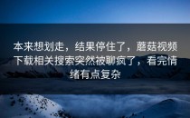 本来想划走，结果停住了，蘑菇视频下载相关搜索突然被聊疯了，看完情绪有点复杂