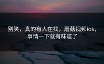 别笑，真的有人在找，蘑菇视频ios，事情一下就有味道了