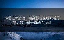 谁懂这种后劲，蘑菇影视在线观看这事，没点进去真的会错过
