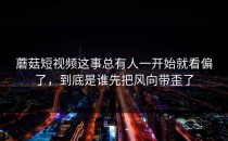 蘑菇短视频这事总有人一开始就看偏了，到底是谁先把风向带歪了