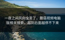 一夜之间风向全变了，蘑菇视频电脑版相关搜索，越到后面越停不下来