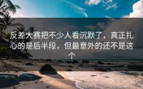 <strong>反差大赛</strong>把不少人看沉默了，真正扎心的是后半段，但最意外的还不是这个