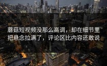 蘑菇短视频没那么高调，却在细节里把悬念拉满了，评论区比内容还敢说