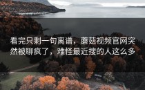 看完只剩一句离谱，蘑菇视频官网突然被聊疯了，难怪最近搜的人这么多