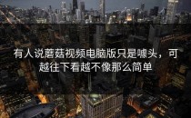 有人说蘑菇视频电脑版只是噱头，可越往下看越不像那么简单