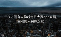 一夜之间有人聊起<strong>每日大赛app</strong>官网，围观的人突然沉默