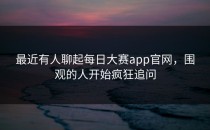 最近有人聊起每日大赛app官网，围观的人开始疯狂追问