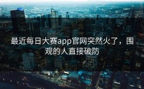 最近每日大赛app官网突然火了，围观的人直接破防