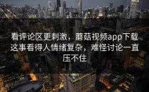 看评论区更刺激，蘑菇视频app下载这事看得人情绪复杂，难怪讨论一直压不住