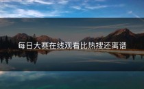 <strong>每日大赛在线观看</strong>比热搜还离谱