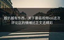 越扒越有东西，关于蘑菇视频ios这次评论区的情绪比正文还精彩