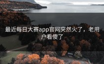 最近每日大赛app官网突然火了，老用户看傻了