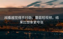 越看越觉得不对劲，蘑菇短视频，结果比想象更夸张