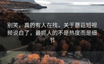 别笑，真的有人在找，关于蘑菇短视频说白了，最抓人的不是热度而是细节