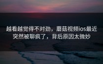 越看越觉得不对劲，蘑菇视频ios最近突然被聊疯了，背后原因太微妙