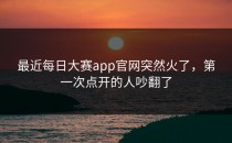 最近每日大赛app官网突然火了，第一次点开的人吵翻了