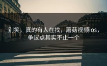 别笑，真的有人在找，蘑菇视频ios，争议点其实不止一个