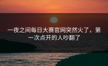 一夜之间<strong>每日大赛官网</strong>突然火了，第一次点开的人吵翻了