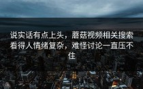 说实话有点上头，蘑菇视频相关搜索看得人情绪复杂，难怪讨论一直压不住