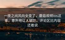 一夜之间风向全变了，蘑菇视频ios这事，意外地让人破防，评论区比内容还敢说