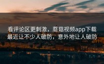 看评论区更刺激，蘑菇视频app下载最近让不少人破防，意外地让人破防