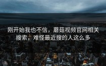 刚开始我也不信，蘑菇视频官网相关搜索，难怪最近搜的人这么多