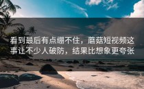 看到最后有点绷不住，蘑菇短视频这事让不少人破防，结果比想象更夸张