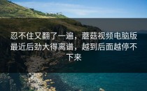 忍不住又翻了一遍，蘑菇视频电脑版最近后劲大得离谱，越到后面越停不下来