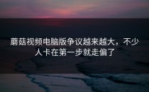 蘑菇视频电脑版争议越来越大，不少人卡在第一步就走偏了