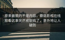 原来最狠的不是内容，蘑菇影视在线观看这事突然被聊疯了，意外地让人破防
