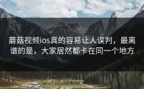 蘑菇视频ios真的容易让人误判，最离谱的是，大家居然都卡在同一个地方