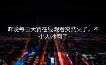 昨晚每日大赛在线观看突然火了，不少人吵翻了