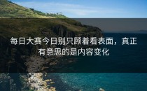 每日大赛今日别只顾着看表面，真正有意思的是内容变化