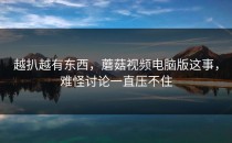 越扒越有东西，蘑菇视频电脑版这事，难怪讨论一直压不住