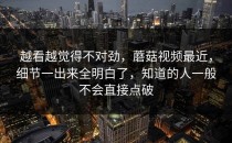 越看越觉得不对劲，蘑菇视频最近，细节一出来全明白了，知道的人一般不会直接点破